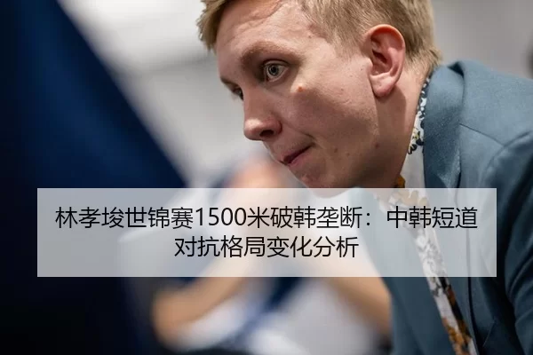 林孝埈世锦赛1500米破韩垄断：中韩短道对抗格局变化分析